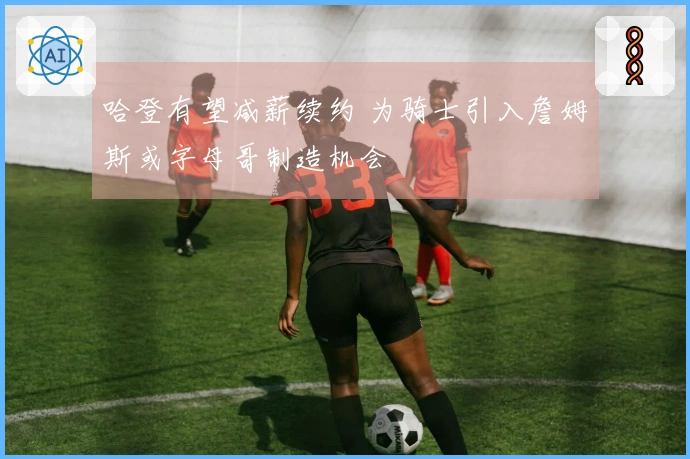 哈登有望减薪续约 为骑士引入詹姆斯或字母哥制造机会